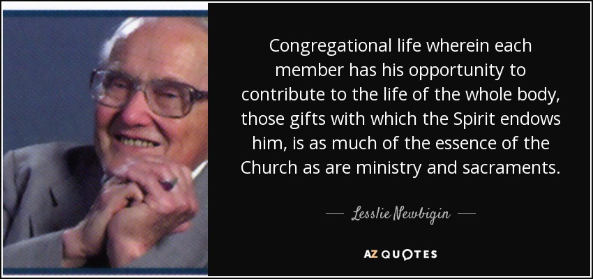 Congregational life wherein each member has his opportunity to contribute to the life of the whole body, those gifts with which the Spirit endows him, is as much of the essence of the Church as are ministry and sacraments. - Lesslie Newbigin