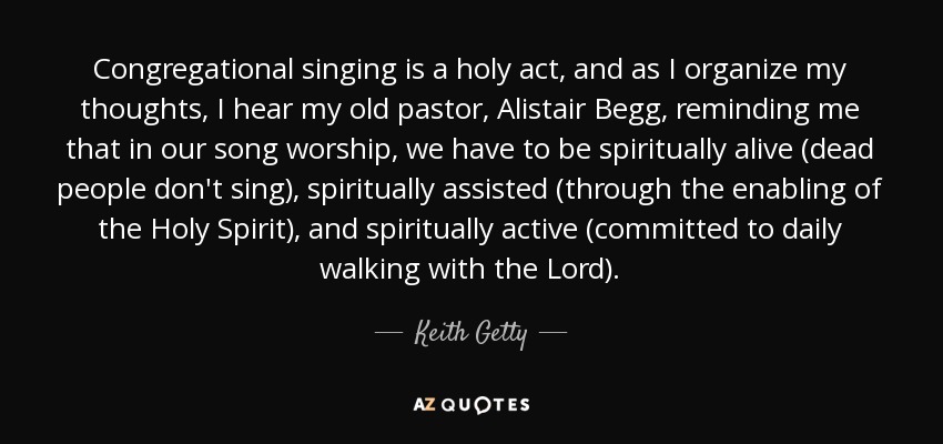 Congregational singing is a holy act, and as I organize my thoughts, I hear my old pastor, Alistair Begg, reminding me that in our song worship, we have to be spiritually alive (dead people don't sing), spiritually assisted (through the enabling of the Holy Spirit), and spiritually active (committed to daily walking with the Lord). - Keith Getty