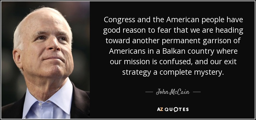 Congress and the American people have good reason to fear that we are heading toward another permanent garrison of Americans in a Balkan country where our mission is confused, and our exit strategy a complete mystery. - John McCain