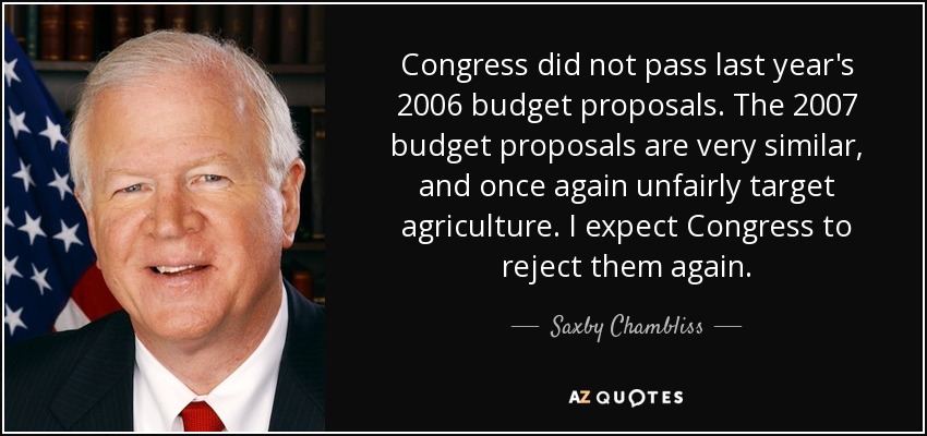 Congress did not pass last year's 2006 budget proposals. The 2007 budget proposals are very similar, and once again unfairly target agriculture. I expect Congress to reject them again. - Saxby Chambliss