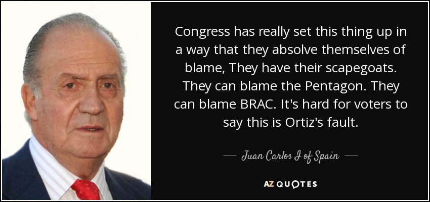 Congress has really set this thing up in a way that they absolve themselves of blame, They have their scapegoats. They can blame the Pentagon. They can blame BRAC. It's hard for voters to say this is Ortiz's fault. - Juan Carlos I of Spain