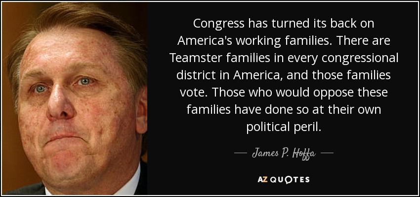 Congress has turned its back on America's working families. There are Teamster families in every congressional district in America, and those families vote. Those who would oppose these families have done so at their own political peril. - James P. Hoffa
