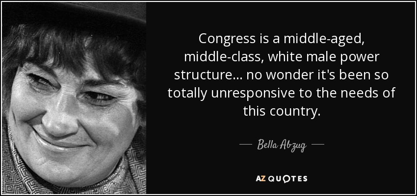 Congress is a middle-aged, middle-class, white male power structure ... no wonder it's been so totally unresponsive to the needs of this country. - Bella Abzug