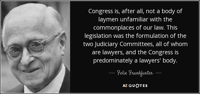 Congress is, after all, not a body of laymen unfamiliar with the commonplaces of our law. This legislation was the formulation of the two Judiciary Committees, all of whom are lawyers, and the Congress is predominately a lawyers' body. - Felix Frankfurter