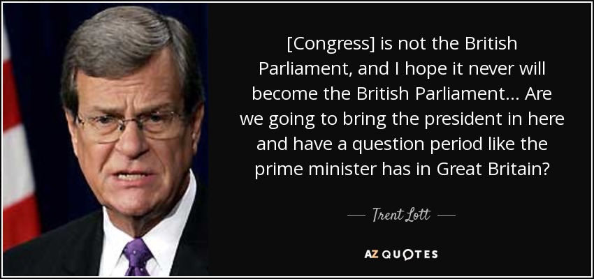 [Congress] is not the British Parliament, and I hope it never will become the British Parliament... Are we going to bring the president in here and have a question period like the prime minister has in Great Britain? - Trent Lott