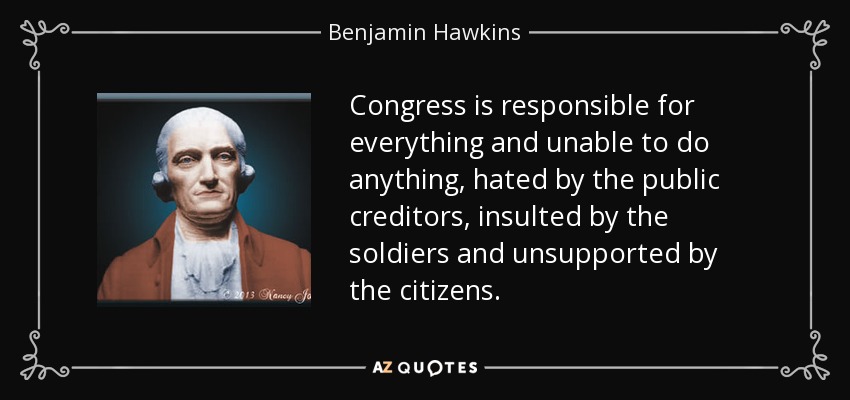 Congress is responsible for everything and unable to do anything, hated by the public creditors, insulted by the soldiers and unsupported by the citizens. - Benjamin Hawkins