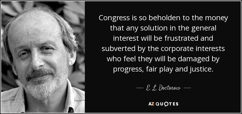 Congress is so beholden to the money that any solution in the general interest will be frustrated and subverted by the corporate interests who feel they will be damaged by progress, fair play and justice. - E. L. Doctorow