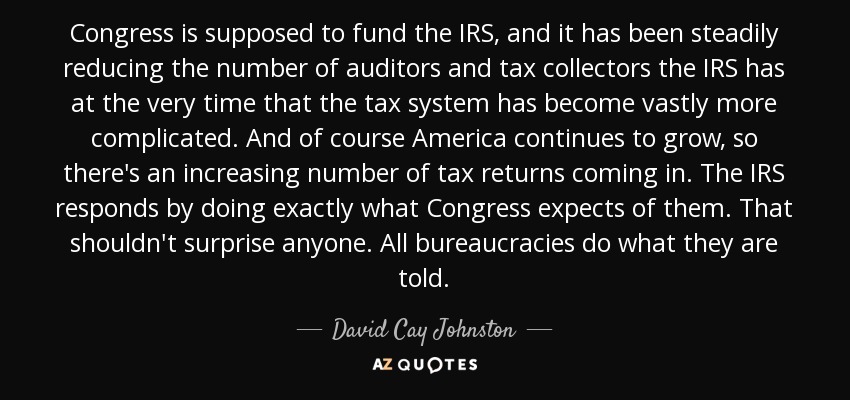Congress is supposed to fund the IRS, and it has been steadily reducing the number of auditors and tax collectors the IRS has at the very time that the tax system has become vastly more complicated. And of course America continues to grow, so there's an increasing number of tax returns coming in. The IRS responds by doing exactly what Congress expects of them. That shouldn't surprise anyone. All bureaucracies do what they are told. - David Cay Johnston