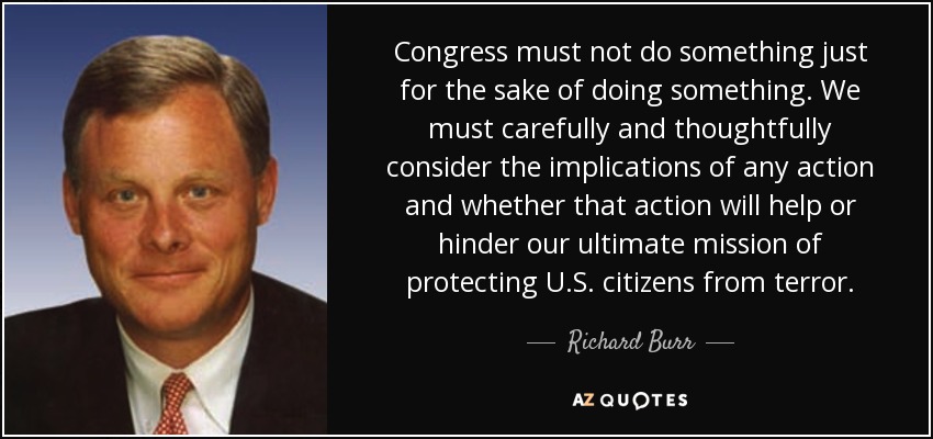 Congress must not do something just for the sake of doing something. We must carefully and thoughtfully consider the implications of any action and whether that action will help or hinder our ultimate mission of protecting U.S. citizens from terror. - Richard Burr