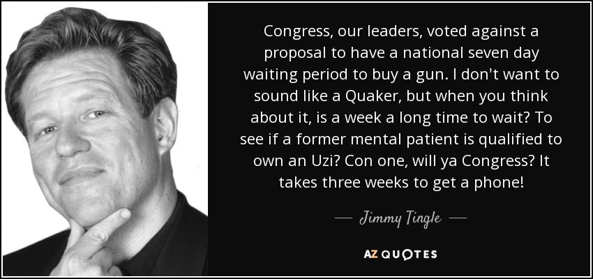 Congress, our leaders, voted against a proposal to have a national seven day waiting period to buy a gun. I don't want to sound like a Quaker, but when you think about it, is a week a long time to wait? To see if a former mental patient is qualified to own an Uzi? Con one, will ya Congress? It takes three weeks to get a phone! - Jimmy Tingle