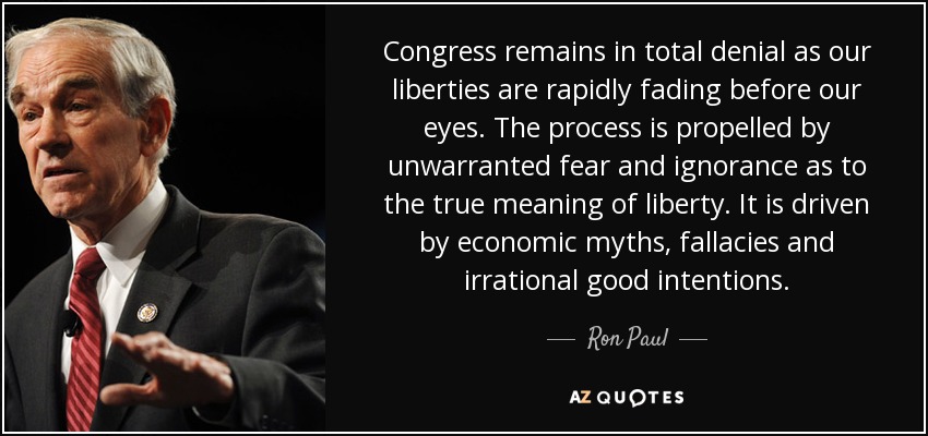 Congress remains in total denial as our liberties are rapidly fading before our eyes. The process is propelled by unwarranted fear and ignorance as to the true meaning of liberty. It is driven by economic myths, fallacies and irrational good intentions. - Ron Paul