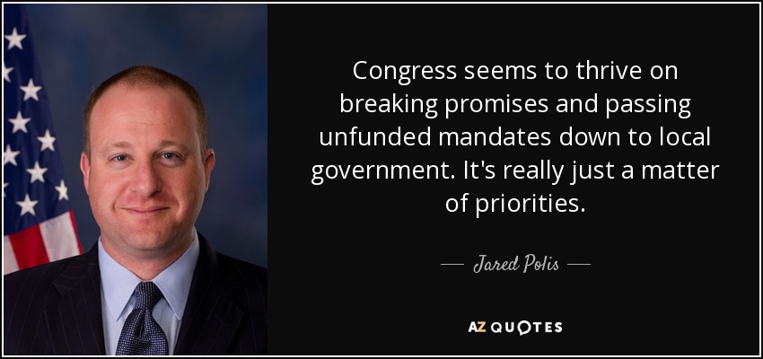 Congress seems to thrive on breaking promises and passing unfunded mandates down to local government. It's really just a matter of priorities. - Jared Polis