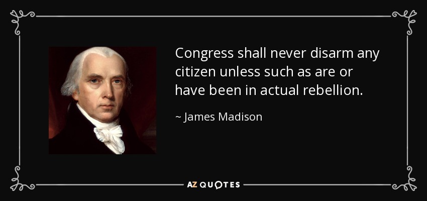 Congress shall never disarm any citizen unless such as are or have been in actual rebellion. - James Madison