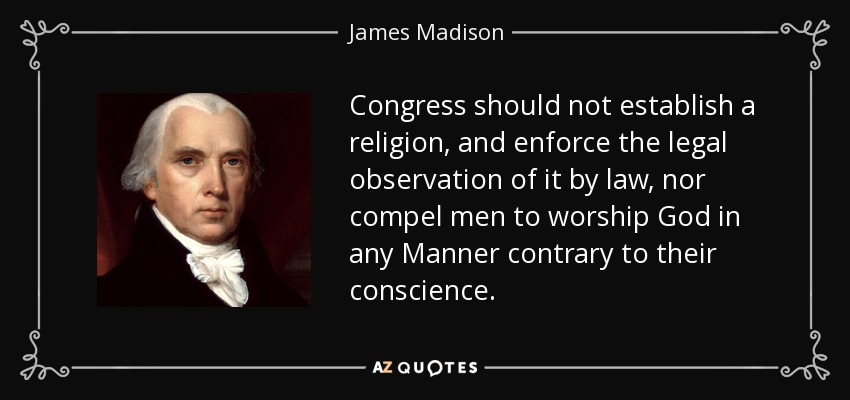 Congress should not establish a religion, and enforce the legal observation of it by law, nor compel men to worship God in any Manner contrary to their conscience. - James Madison