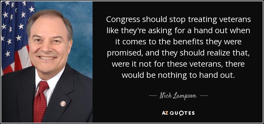 Congress should stop treating veterans like they're asking for a hand out when it comes to the benefits they were promised, and they should realize that, were it not for these veterans, there would be nothing to hand out. - Nick Lampson