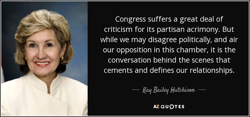 Congress suffers a great deal of criticism for its partisan acrimony. But while we may disagree politically, and air our opposition in this chamber, it is the conversation behind the scenes that cements and defines our relationships. - Kay Bailey Hutchison