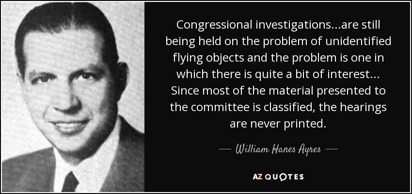 Congressional investigations...are still being held on the problem of unidentified flying objects and the problem is one in which there is quite a bit of interest... Since most of the material presented to the committee is classified, the hearings are never printed. - William Hanes Ayres