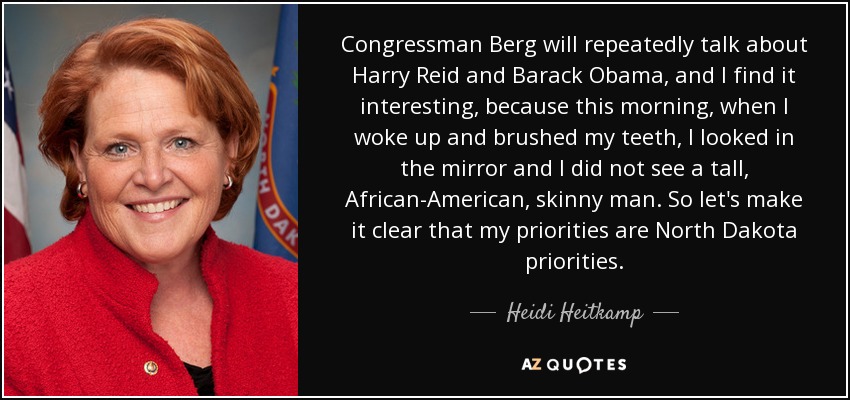 Congressman Berg will repeatedly talk about Harry Reid and Barack Obama, and I find it interesting, because this morning, when I woke up and brushed my teeth, I looked in the mirror and I did not see a tall, African-American, skinny man. So let's make it clear that my priorities are North Dakota priorities. - Heidi Heitkamp