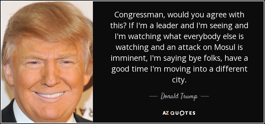 Congressman, would you agree with this? If I'm a leader and I'm seeing and I'm watching what everybody else is watching and an attack on Mosul is imminent, I'm saying bye folks, have a good time I'm moving into a different city. - Donald Trump
