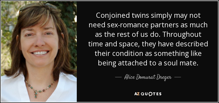 Conjoined twins simply may not need sex-romance partners as much as the rest of us do. Throughout time and space, they have described their condition as something like being attached to a soul mate. - Alice Domurat Dreger