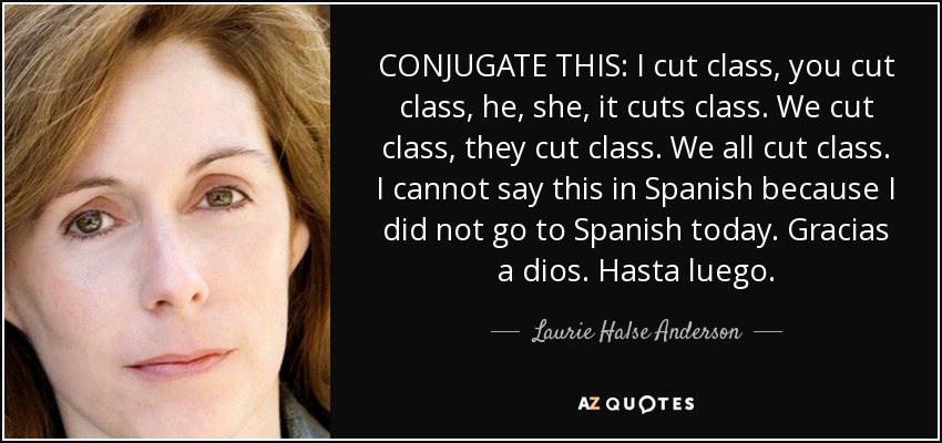 CONJUGATE THIS: I cut class, you cut class, he, she, it cuts class. We cut class, they cut class. We all cut class. I cannot say this in Spanish because I did not go to Spanish today. Gracias a dios. Hasta luego. - Laurie Halse Anderson