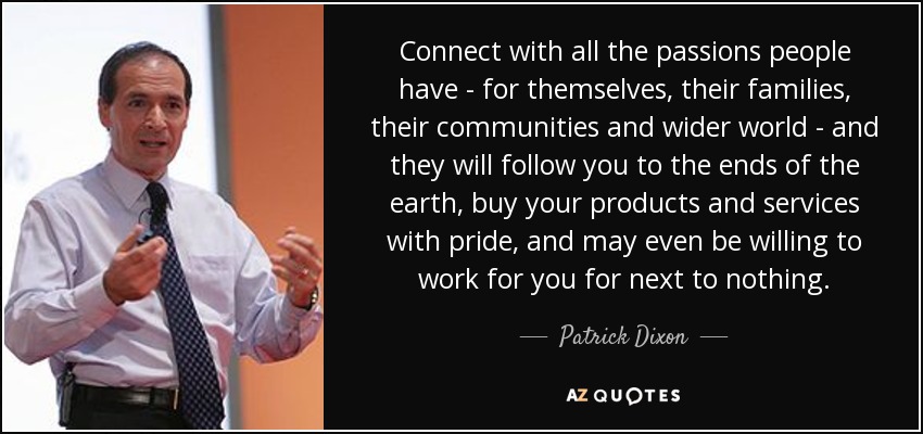 Connect with all the passions people have - for themselves, their families, their communities and wider world - and they will follow you to the ends of the earth, buy your products and services with pride, and may even be willing to work for you for next to nothing. - Patrick Dixon