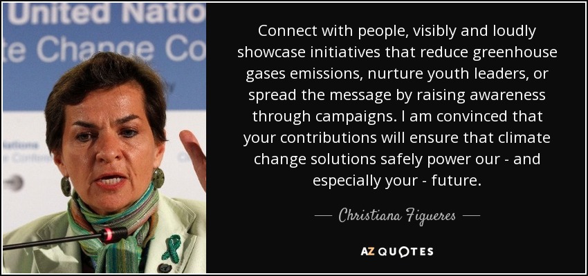 Connect with people, visibly and loudly showcase initiatives that reduce greenhouse gases emissions, nurture youth leaders, or spread the message by raising awareness through campaigns. I am convinced that your contributions will ensure that climate change solutions safely power our - and especially your - future. - Christiana Figueres
