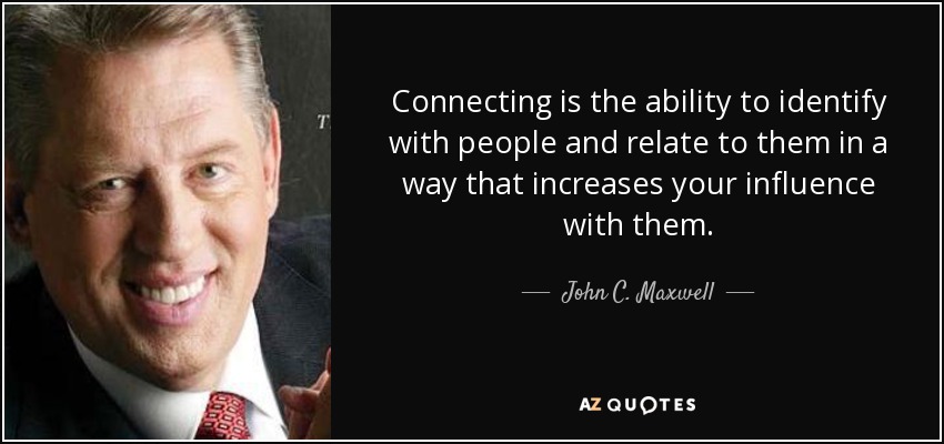 Connecting is the ability to identify with people and relate to them in a way that increases your influence with them. - John C. Maxwell