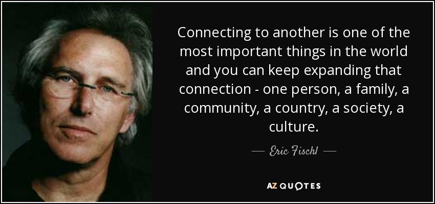 Connecting to another is one of the most important things in the world and you can keep expanding that connection - one person, a family, a community, a country, a society, a culture. - Eric Fischl