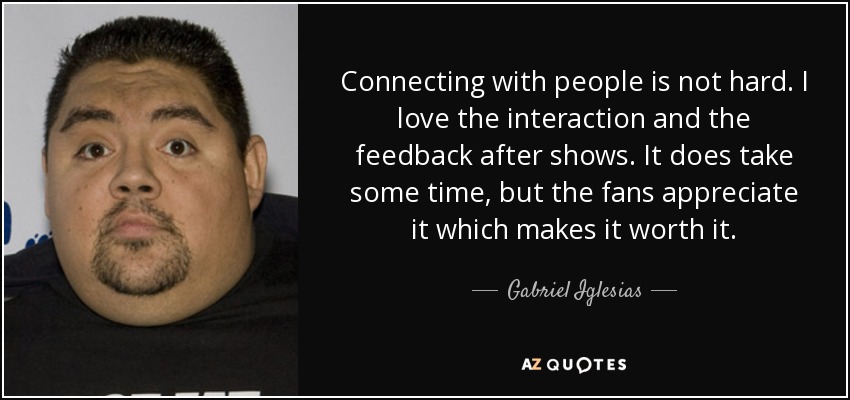 Connecting with people is not hard. I love the interaction and the feedback after shows. It does take some time, but the fans appreciate it which makes it worth it. - Gabriel Iglesias