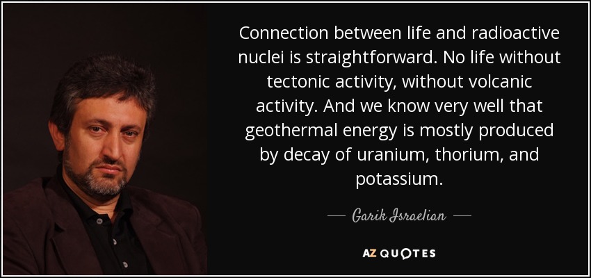 Connection between life and radioactive nuclei is straightforward. No life without tectonic activity, without volcanic activity. And we know very well that geothermal energy is mostly produced by decay of uranium, thorium, and potassium. - Garik Israelian