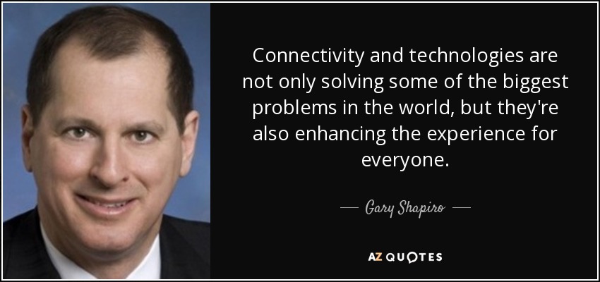 Connectivity and technologies are not only solving some of the biggest problems in the world, but they're also enhancing the experience for everyone. - Gary Shapiro