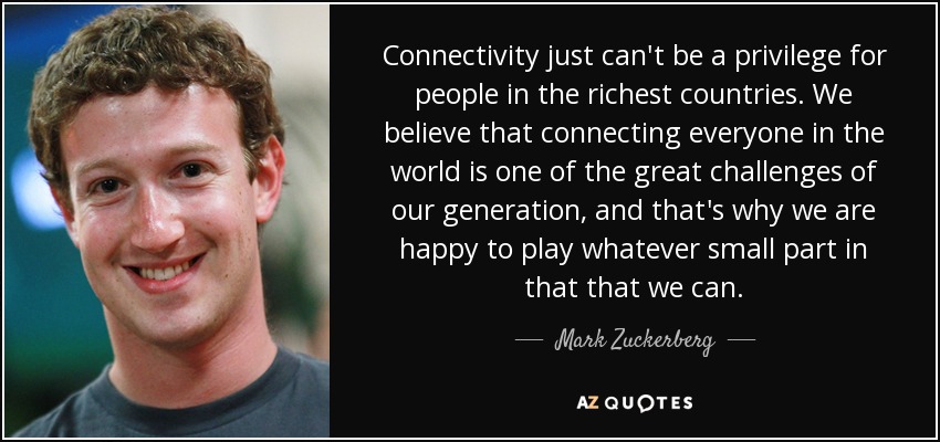 Connectivity just can't be a privilege for people in the richest countries. We believe that connecting everyone in the world is one of the great challenges of our generation, and that's why we are happy to play whatever small part in that that we can. - Mark Zuckerberg