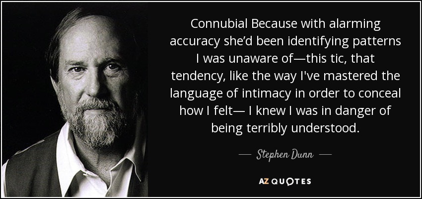 Connubial Because with alarming accuracy she’d been identifying patterns I was unaware of—this tic, that tendency, like the way I've mastered the language of intimacy in order to conceal how I felt— I knew I was in danger of being terribly understood. - Stephen Dunn