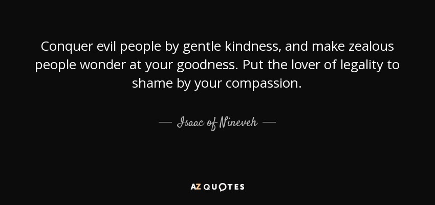 Conquer evil people by gentle kindness, and make zealous people wonder at your goodness. Put the lover of legality to shame by your compassion. - Isaac of Nineveh