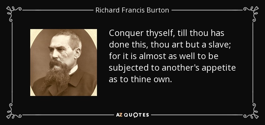 Conquer thyself, till thou has done this, thou art but a slave; for it is almost as well to be subjected to another's appetite as to thine own. - Richard Francis Burton