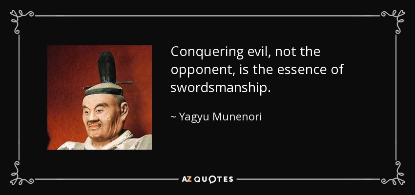 Conquering evil, not the opponent, is the essence of swordsmanship. - Yagyu Munenori