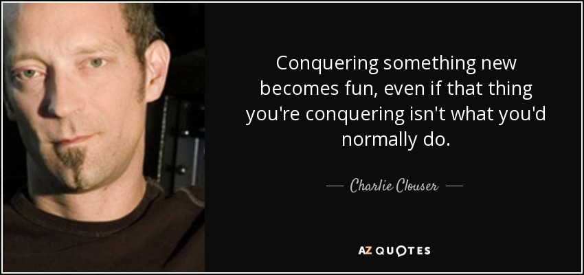 Conquering something new becomes fun, even if that thing you're conquering isn't what you'd normally do. - Charlie Clouser