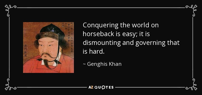 Conquering the world on horseback is easy; it is dismounting and governing that is hard. - Genghis Khan
