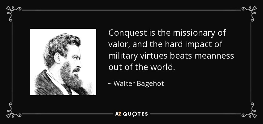 Conquest is the missionary of valor, and the hard impact of military virtues beats meanness out of the world. - Walter Bagehot
