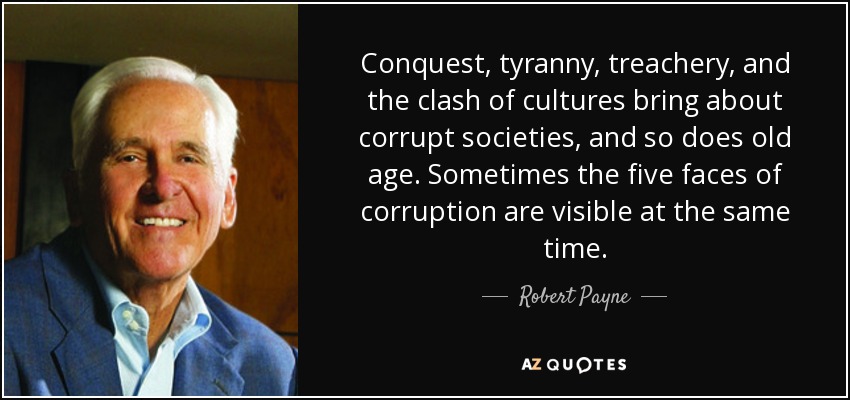 Conquest, tyranny, treachery, and the clash of cultures bring about corrupt societies, and so does old age. Sometimes the five faces of corruption are visible at the same time. - Robert Payne