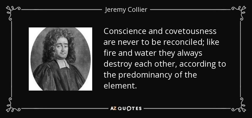 Conscience and covetousness are never to be reconciled; like fire and water they always destroy each other, according to the predominancy of the element. - Jeremy Collier