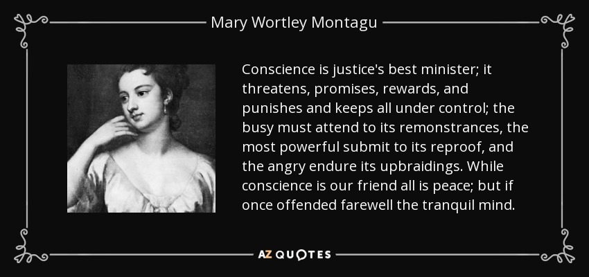 Conscience is justice's best minister; it threatens, promises, rewards, and punishes and keeps all under control; the busy must attend to its remonstrances, the most powerful submit to its reproof, and the angry endure its upbraidings. While conscience is our friend all is peace; but if once offended farewell the tranquil mind. - Mary Wortley Montagu