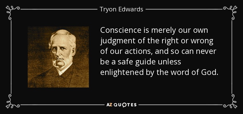 Conscience is merely our own judgment of the right or wrong of our actions, and so can never be a safe guide unless enlightened by the word of God. - Tryon Edwards