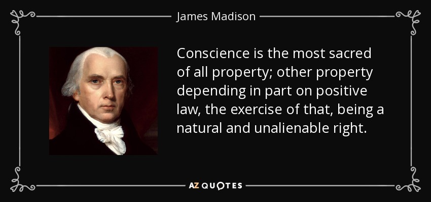 Conscience is the most sacred of all property; other property depending in part on positive law, the exercise of that, being a natural and unalienable right. - James Madison