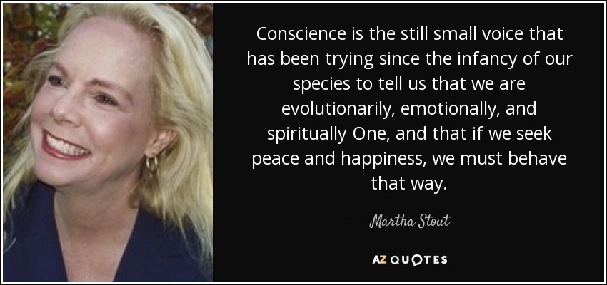 Conscience is the still small voice that has been trying since the infancy of our species to tell us that we are evolutionarily, emotionally, and spiritually One, and that if we seek peace and happiness, we must behave that way. - Martha Stout