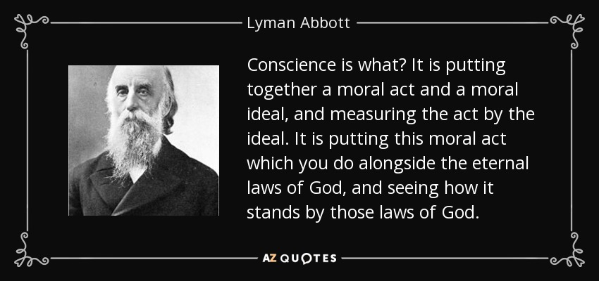 Conscience is what? It is putting together a moral act and a moral ideal, and measuring the act by the ideal. It is putting this moral act which you do alongside the eternal laws of God, and seeing how it stands by those laws of God. - Lyman Abbott