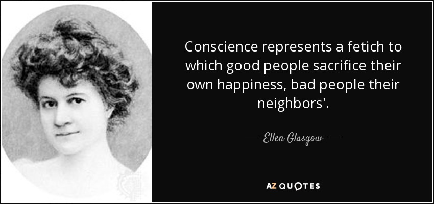 Conscience represents a fetich to which good people sacrifice their own happiness, bad people their neighbors'. - Ellen Glasgow