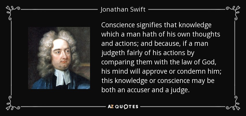 Conscience signifies that knowledge which a man hath of his own thoughts and actions; and because, if a man judgeth fairly of his actions by comparing them with the law of God, his mind will approve or condemn him; this knowledge or conscience may be both an accuser and a judge. - Jonathan Swift