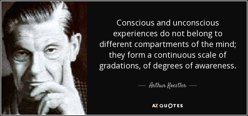 Conscious and unconscious experiences do not belong to different compartments of the mind; they form a continuous scale of gradations, of degrees of awareness. - Arthur Koestler
